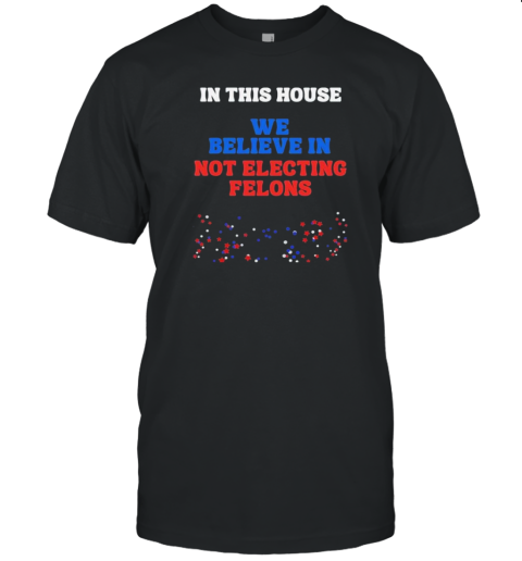 In This House We Believe In Not Electing Felons T-Shirt