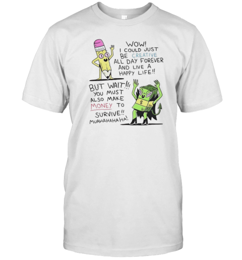 Wow I Could Just Be Creative All Day Forever And Live A Happy Life But Wait You Must Also Make Money To Survive T-Shirt