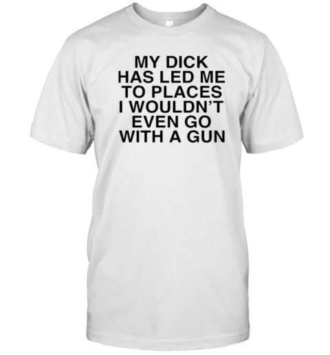 My Dick Has Led Me To Places I Wouldn'T Even Go With A Gun T-Shirt