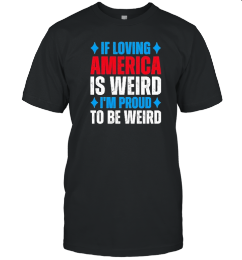 If Loving America Is Weird I'M Proud To Be Weird T-Shirt