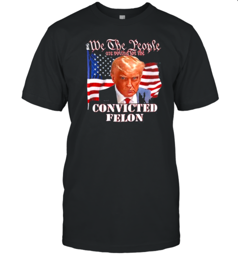 We The People Are Voting For The Convicted Felon Donald Trump Flag America Election T-Shirt