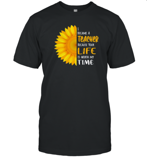 I Became A Teacher Because Your Life Is Worth My Time Sunflower T-Shirt