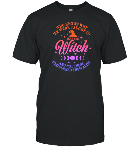 Who Knows Why We Were Taught To Fear The Witch And Not Those Who Burned Them Alive T-Shirt