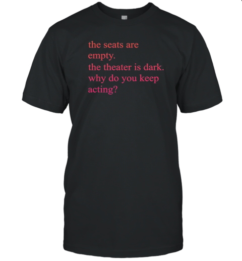 The Seats Are Empty The Theatre Is Dark Why Do You Keep Acting T-Shirt