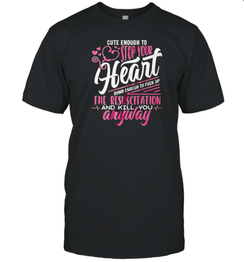 Cute enough to stop your heart dumb enough to fuck up the resuscitation and kill you anyway T-Shirt