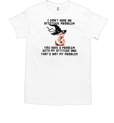 I Don't Have An Attitude Problem You Have A Problem With My Attitude And That's Not My Problem T-Shirt