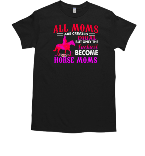 All Moms Are Created Equal But Only The Luckiest Become Horse Moms T-Shirt