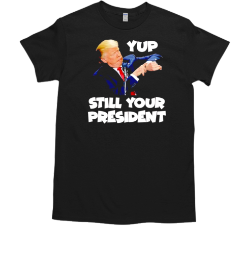 Yup still your president funny Trump T-Shirt