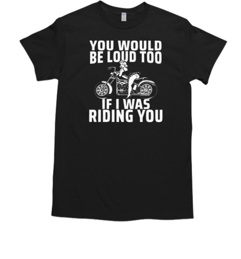 You Would Be Loud Too If I Was Riding You T-Shirt