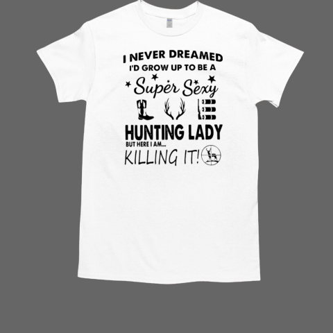 I Never Dreamed I'd Grow Up To Be A Super Sexy Hunting Lady But Here I AM Killing It T-Shirt