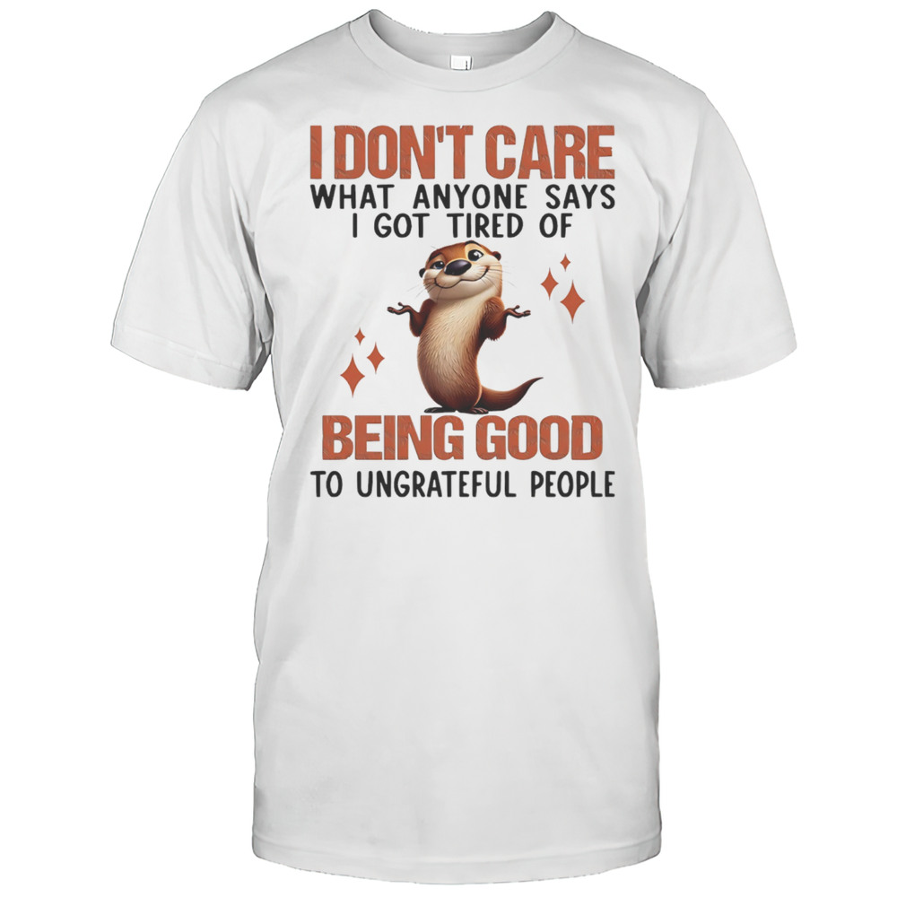 Otter I Dont Care What Anyone Says I Got Tired Of Being Good To Ungrateful People Shirt