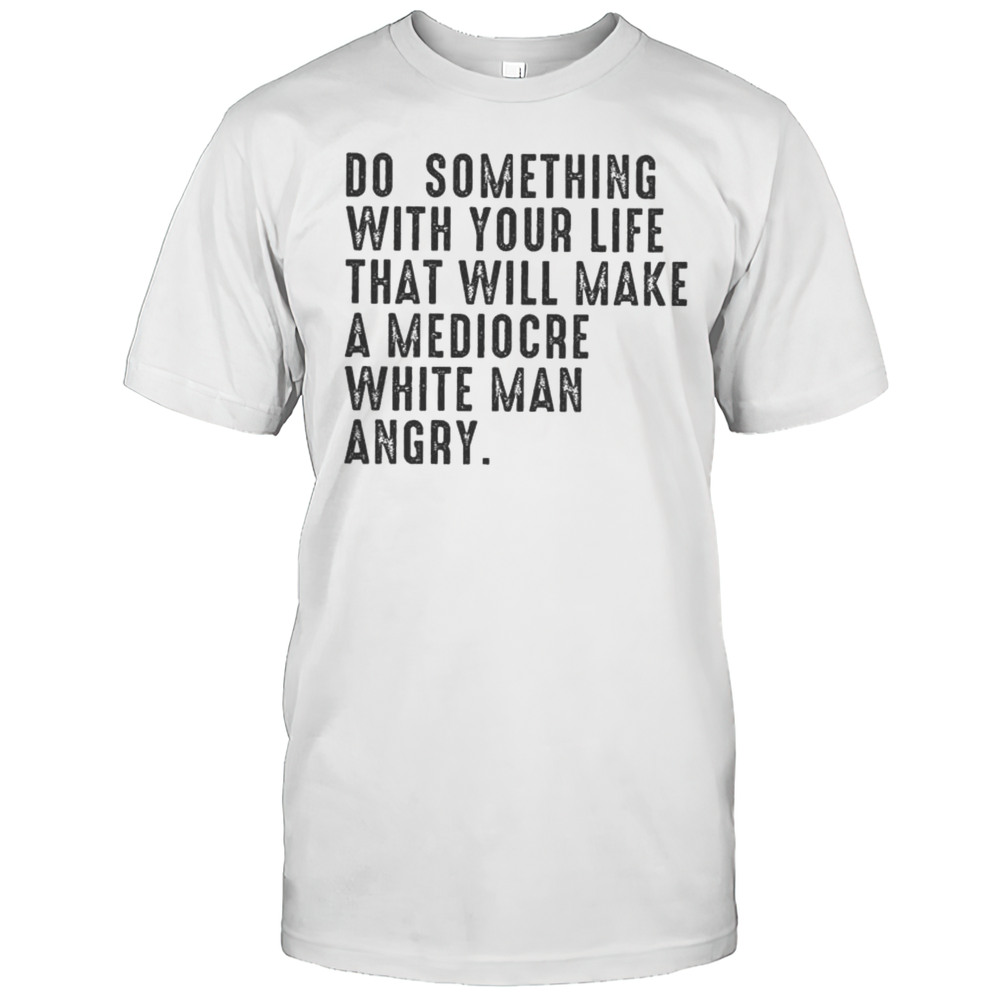 Do Something With Your Life That Will Make A Mediocre White Man Angry Shirt