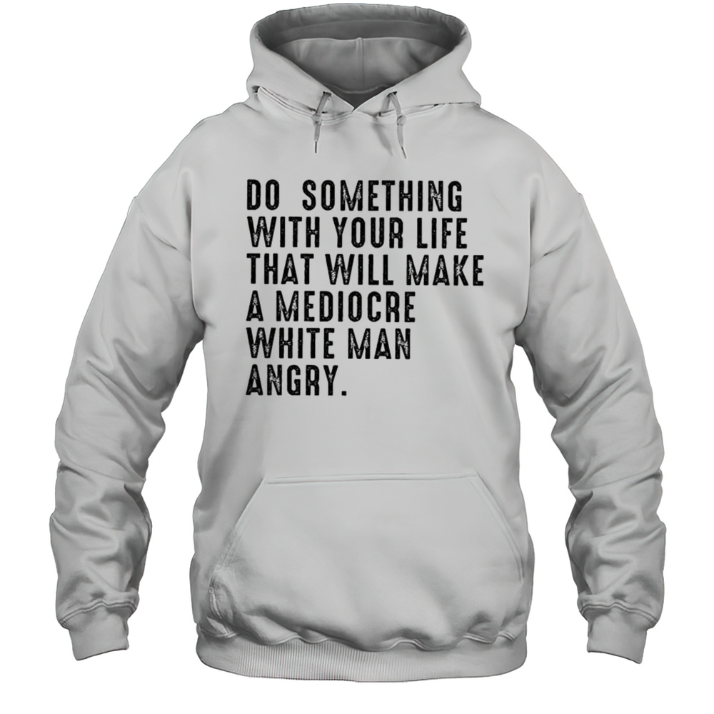 Do Something With Your Life That Will Make A Mediocre White Man Angry Shirt Unisex Hoodie
