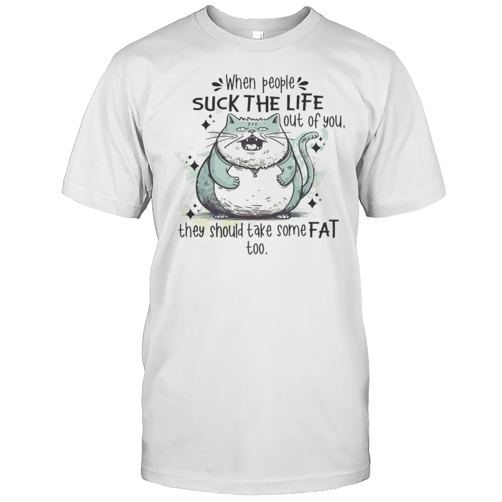 When People Suck The Life Out Of You They Should Take Some Fat Too Cat Shirt