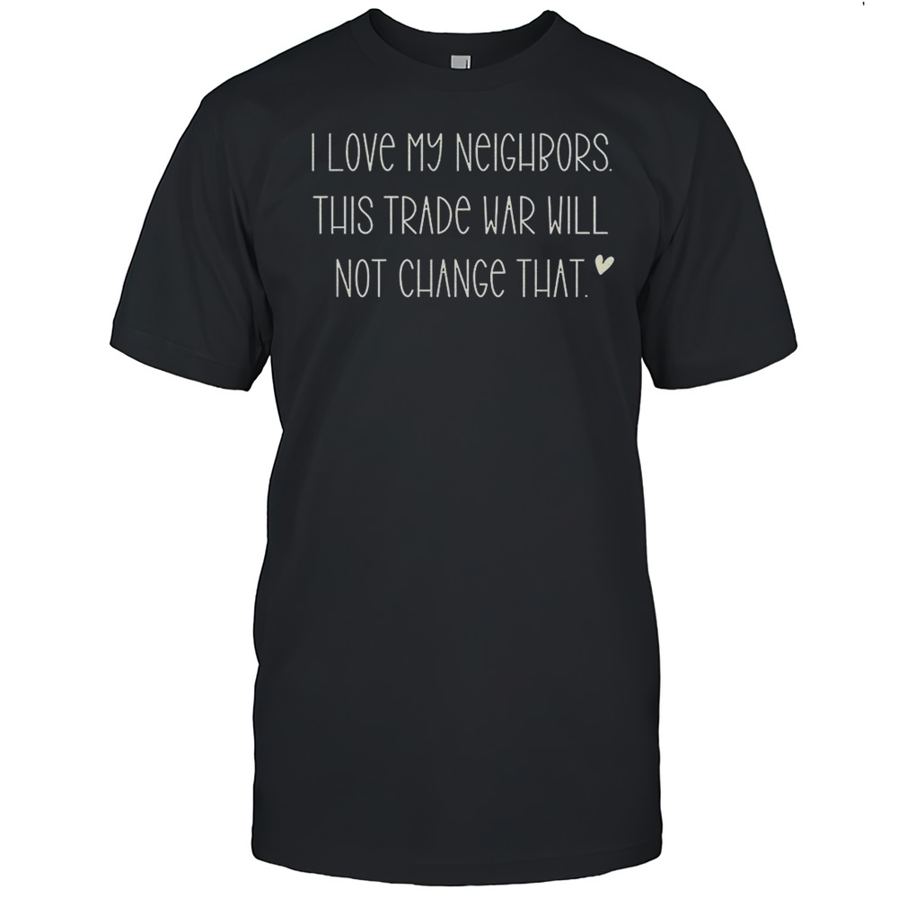 I Love My Neighbors And This Trade War Will Not Change That Shirt