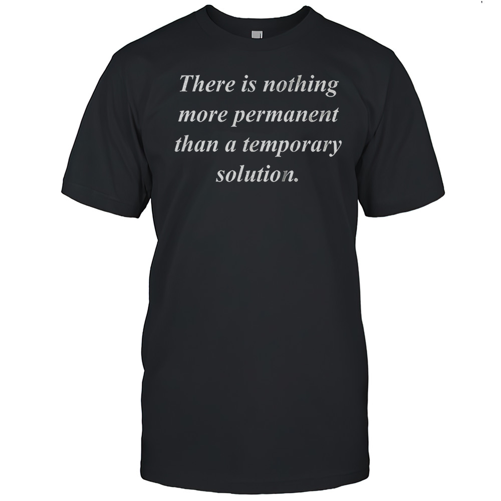 There Is Nothing More Permanent Than A Temporary Solution Shirt