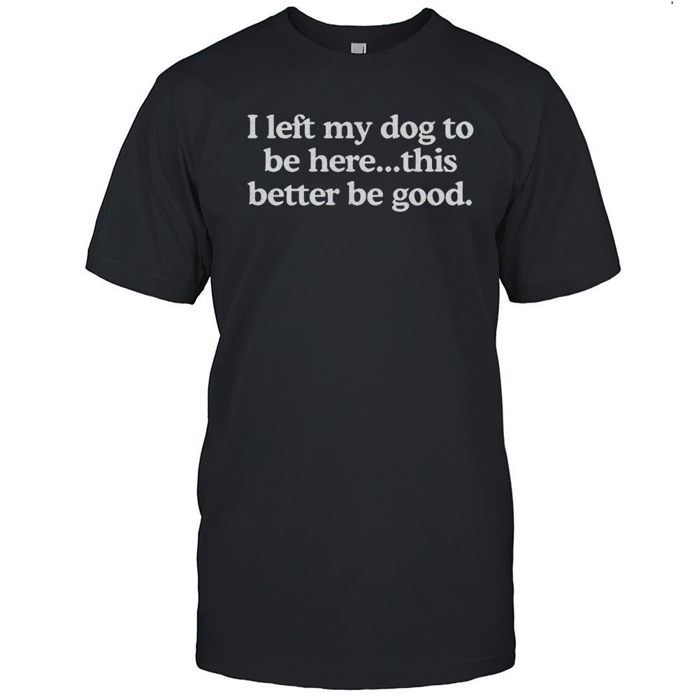 I Left My Dog To Be Here This Better Be Good Shirt