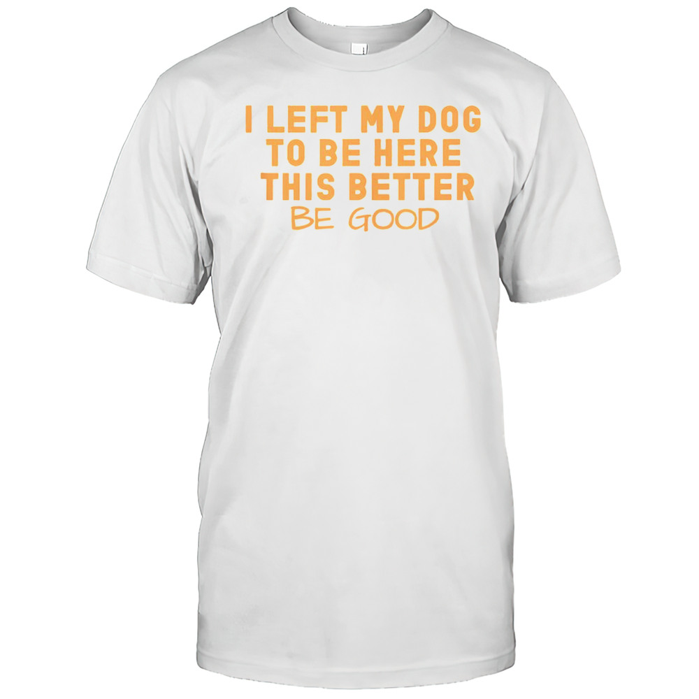 Nice I Left My Dog To Be Here This Better Be Good T-Shirt