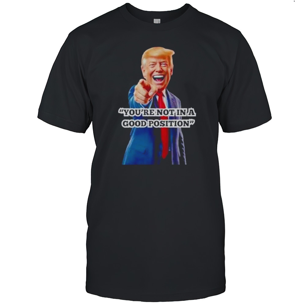 Youre Not In A Good Position Trump Shirt