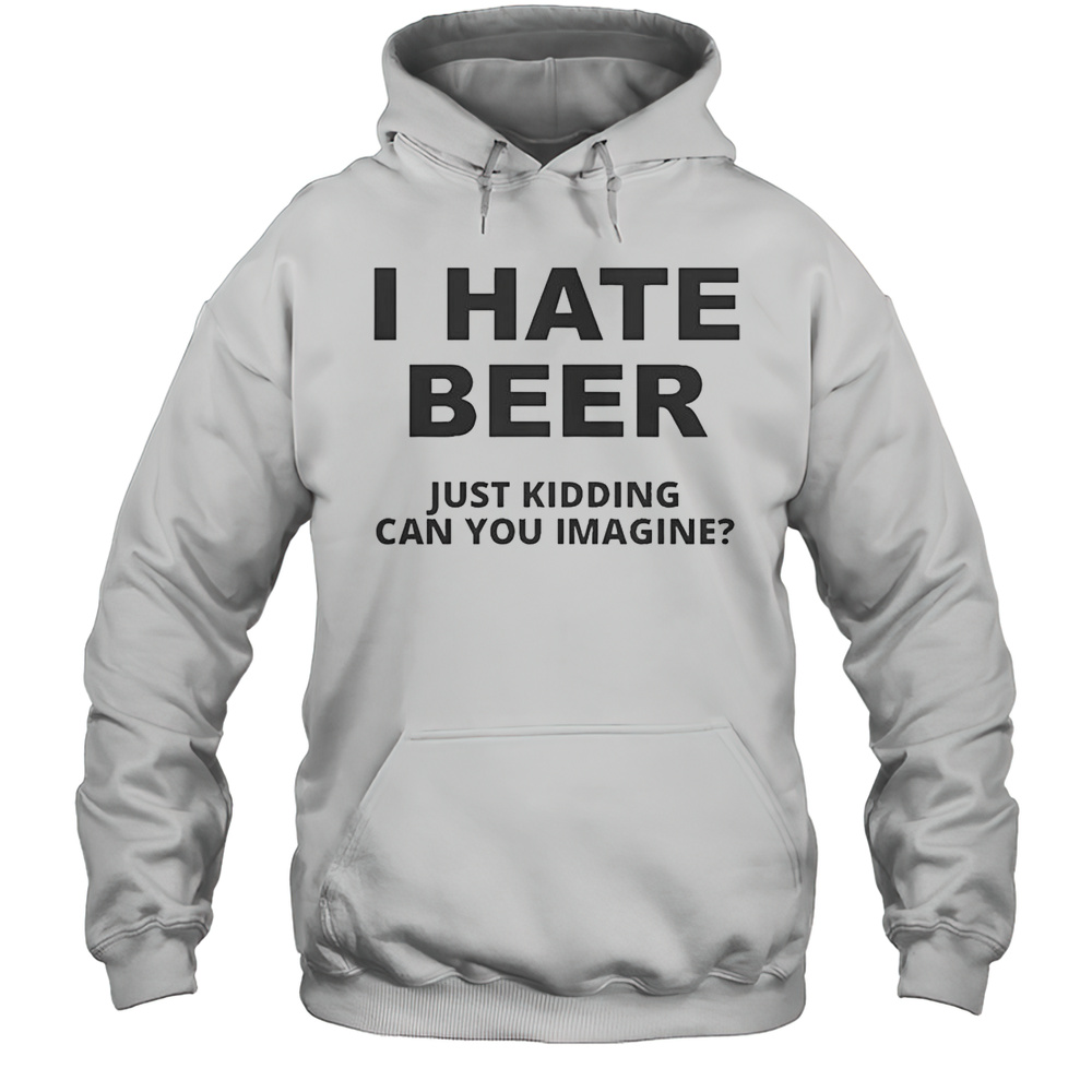 Top I Hate Beer I Just Kidding Can You Imagine T-Shirt Unisex Hoodie