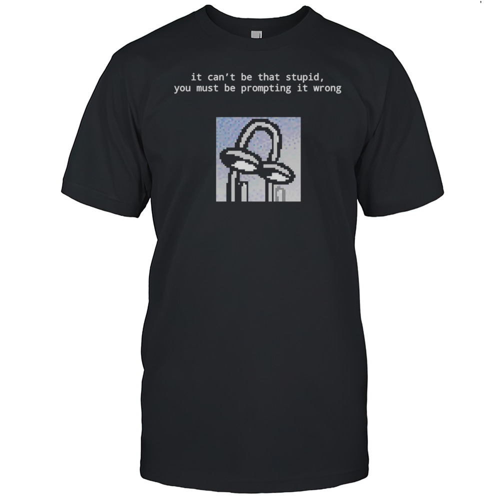 It Cant Be That Stupid You Must Be Prompting It Wrong Shirt