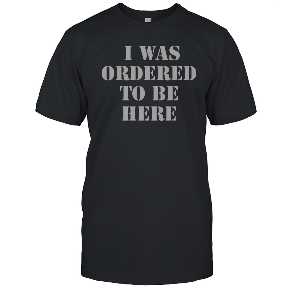 I Was Ordered To Be Here T-Shirt