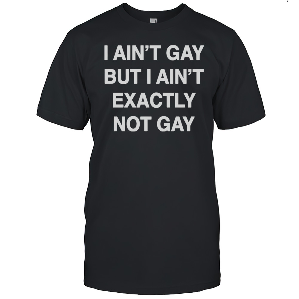I Aint Gay But I Aint Exactly Not Gay Shirt