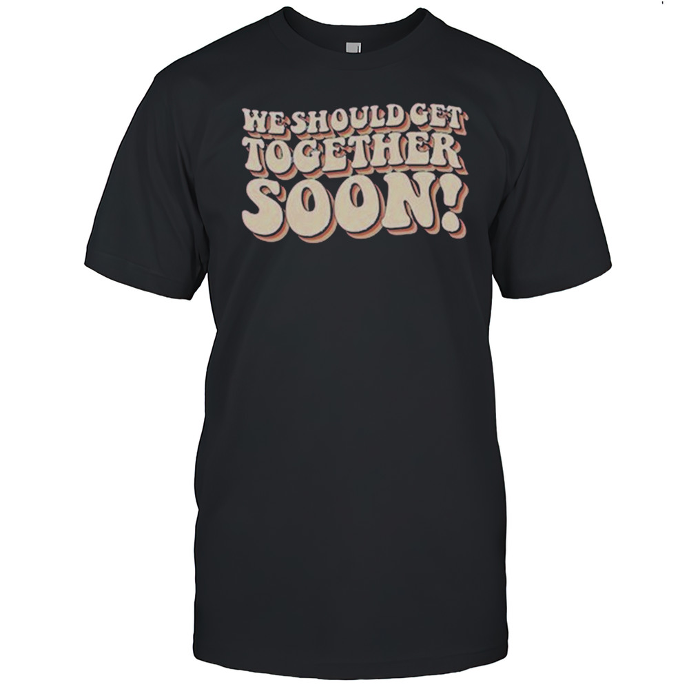We Should Get Get Together Soon T-shirt