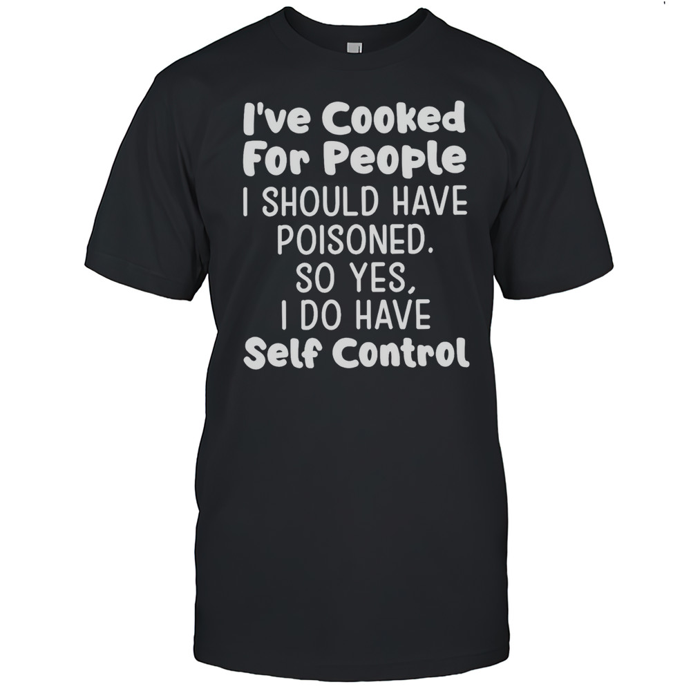 Ive Cooked For People I Should Have Poisoned So Yes I Do Have Self Control Shirt