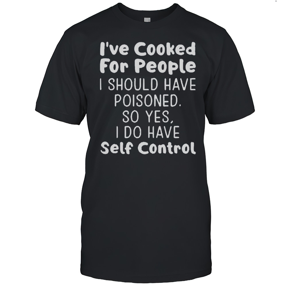 Ive Cooked For People I Should Have Poisoned So Yes I Do Have Self Control Shirt