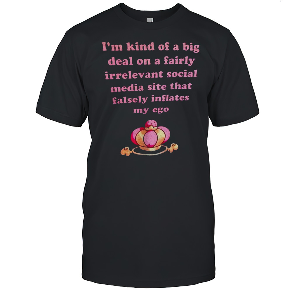 Im Kind Of A Big Deal On A Fairly Irrelevant Social Media Site That Falsely Inflates My Ego Shirt