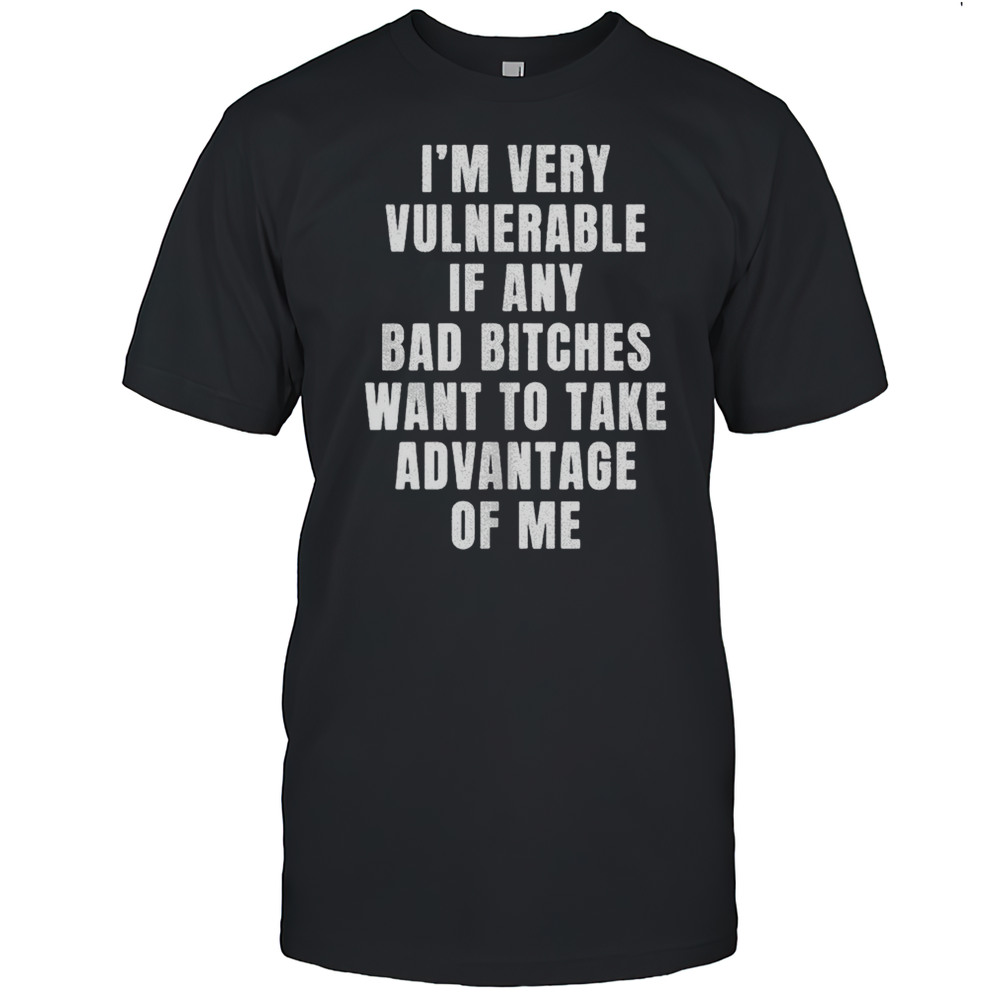 Im Very Vulnerable Bad Bitches Want To Take Advantage Of Me Shirt