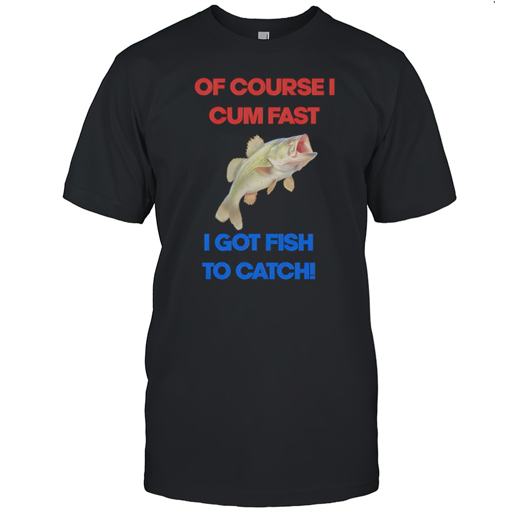 Of Course I Come Fast I Got Fish To Catch Shirt