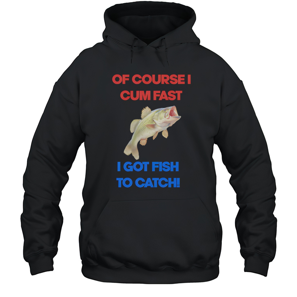 Of Course I Come Fast I Got Fish To Catch Shirt Unisex Hoodie