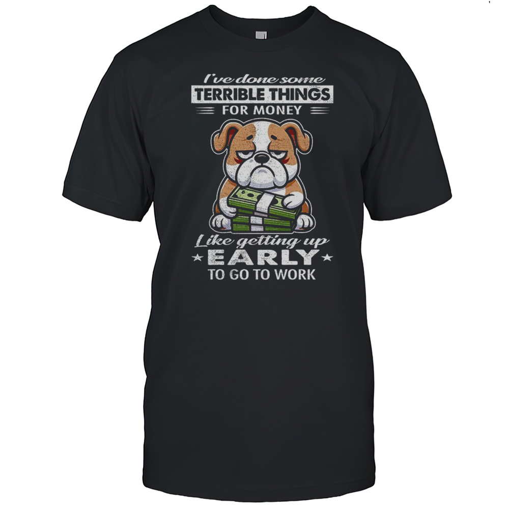 Bulldog Ive Done Some Terrible Things For Money Like Getting Up Early To Go To Work Shirt