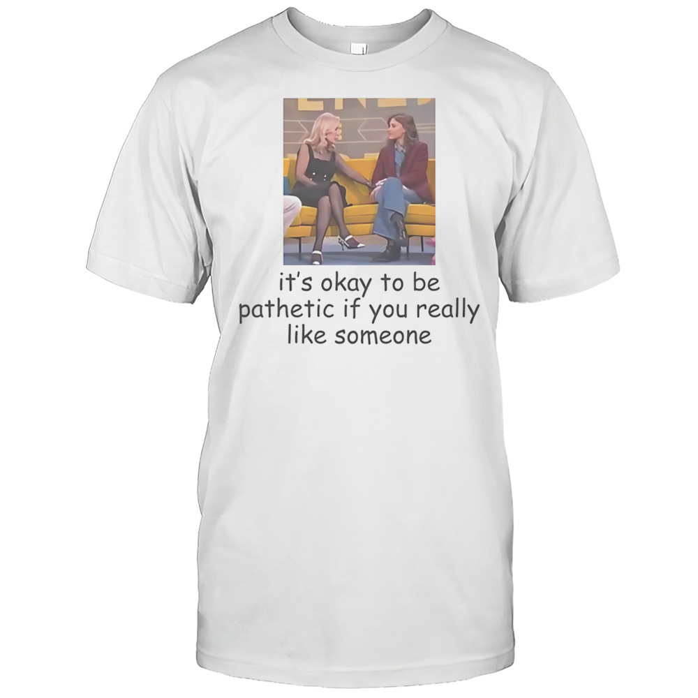 Its Okay To Be Pathetic If You Really Like Someone Shirt