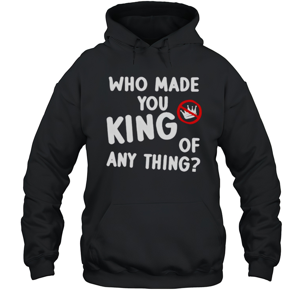 Who Made You King Of Anything No King Shirt Unisex Hoodie